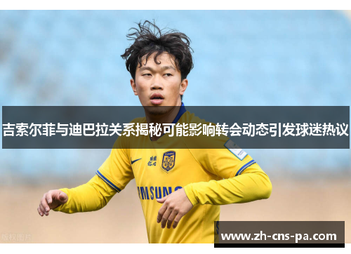 吉索尔菲与迪巴拉关系揭秘可能影响转会动态引发球迷热议