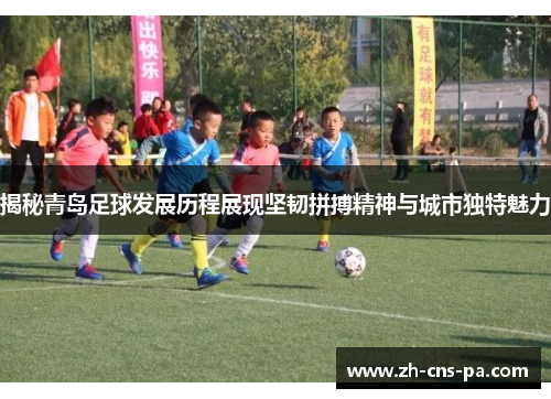 揭秘青岛足球发展历程展现坚韧拼搏精神与城市独特魅力 揭秘青岛足球发展历程展现坚韧拼搏精神与城市独特魅力