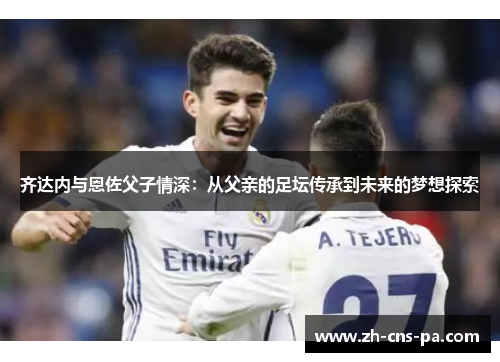齐达内与恩佐父子情深:从父亲的足坛传承到未来的梦想探索 齐达内与恩佐父子情深:从父亲的足坛传承到未来的梦想探索
