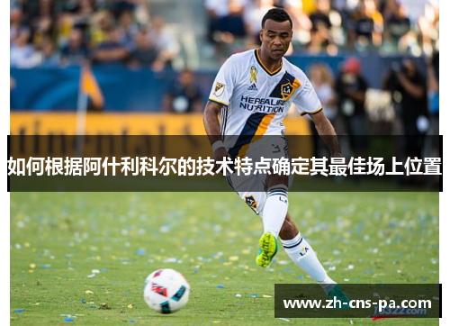 如何根据阿什利科尔的技术特点确定其最佳场上位置 如何根据阿什利科尔的技术特点确定其最佳场上位置