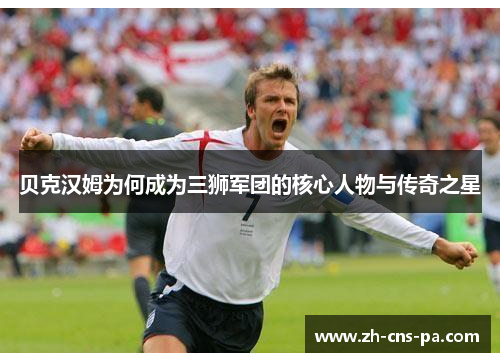 贝克汉姆为何成为三狮军团的核心人物与传奇之星 贝克汉姆为何成为三狮军团的核心人物与传奇之星