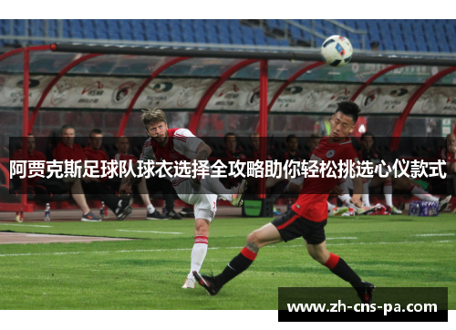 阿贾克斯足球队球衣选择全攻略助你轻松挑选心仪款式 阿贾克斯足球队球衣选择全攻略助你轻松挑选心仪款式