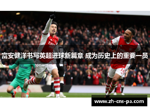 富安健洋书写英超进球新篇章 成为历史上的重要一员