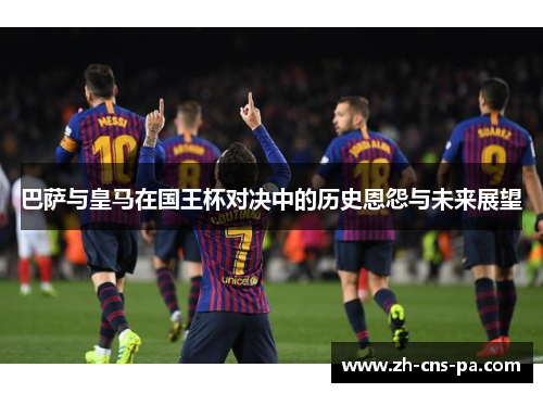 巴萨与皇马在国王杯对决中的历史恩怨与未来展望