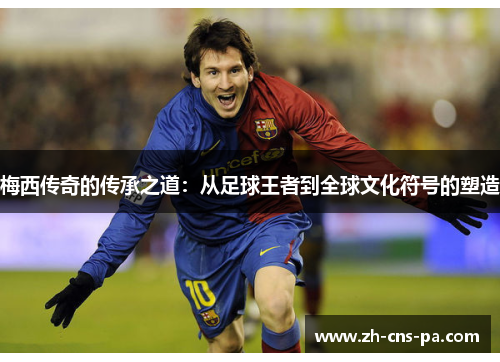 梅西传奇的传承之道：从足球王者到全球文化符号的塑造