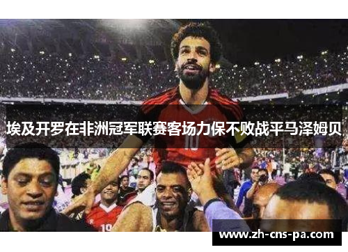 埃及开罗在非洲冠军联赛客场力保不败战平马泽姆贝 埃及开罗在非洲冠军联赛客场力保不败战平马泽姆贝