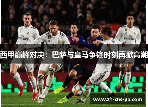 西甲巅峰对决:巴萨与皇马争锋时刻再掀高潮 西甲巅峰对决:巴萨与皇马争锋时刻再掀高潮