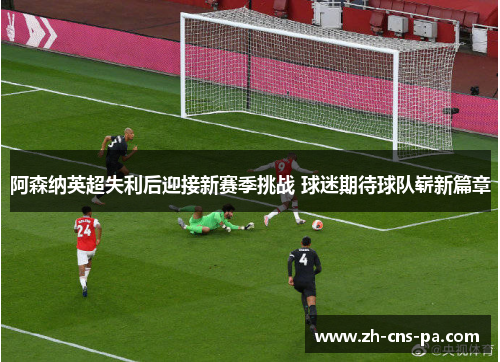 阿森纳英超失利后迎接新赛季挑战 球迷期待球队崭新篇章