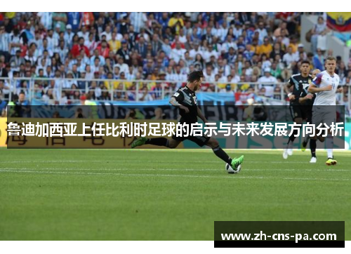 鲁迪加西亚上任比利时足球的启示与未来发展方向分析