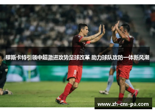 穆斯卡特引领中超激进攻势足球改革 助力球队攻防一体新风潮 穆斯卡特引领中超激进攻势足球改革 助力球队攻防一体新风潮