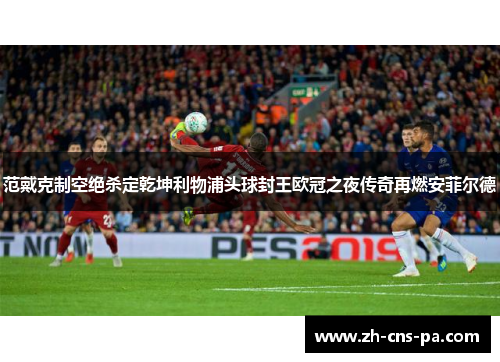 范戴克制空绝杀定乾坤利物浦头球封王欧冠之夜传奇再燃安菲尔德
