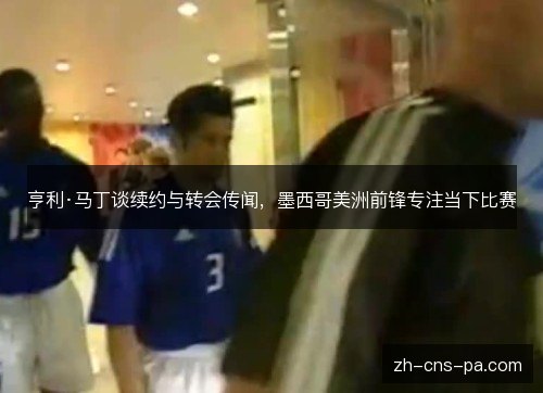 亨利·马丁谈续约与转会传闻，墨西哥美洲前锋专注当下比赛